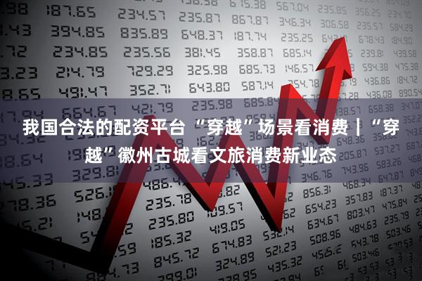 我国合法的配资平台 “穿越”场景看消费｜“穿越”徽州古城看文旅消费新业态