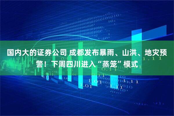 国内大的证券公司 成都发布暴雨、山洪、地灾预警！下周四川进入“蒸笼”模式