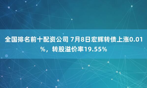 全国排名前十配资公司 7月8日宏辉转债上涨0.01%，转股溢价率19.55%