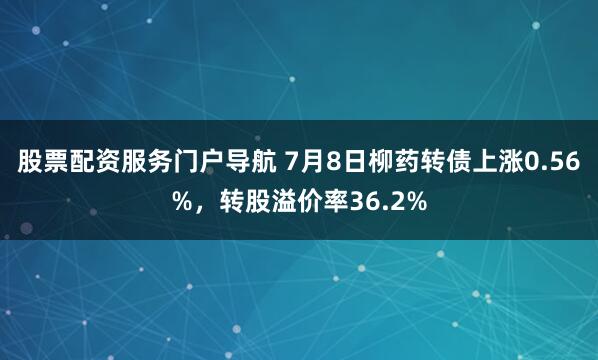 股票配资服务门户导航 7月8日柳药转债上涨0.56%，转股溢价率36.2%