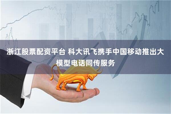 浙江股票配资平台 科大讯飞携手中国移动推出大模型电话同传服务