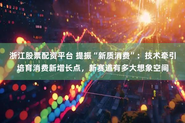 浙江股票配资平台 提振“新质消费”：技术牵引培育消费新增长点，新赛道有多大想象空间
