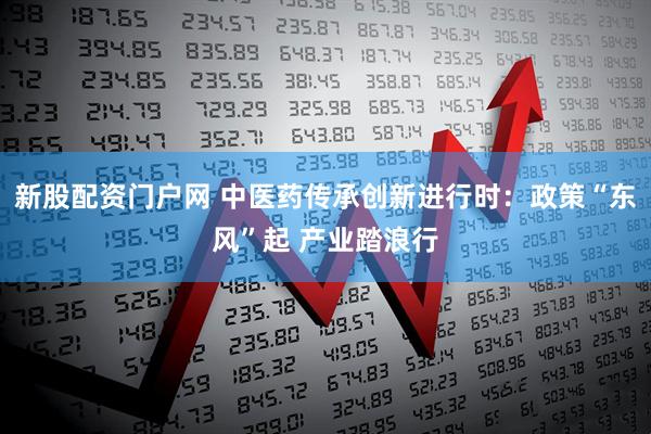 新股配资门户网 中医药传承创新进行时：政策“东风”起 产业踏浪行