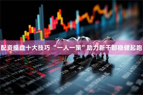 配资操盘十大技巧 “一人一策”助力新干部稳健起跑