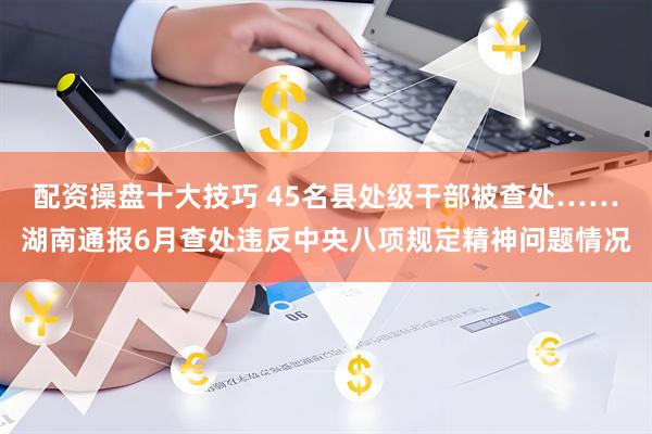 配资操盘十大技巧 45名县处级干部被查处……湖南通报6月查处违反中央八项规定精神问题情况