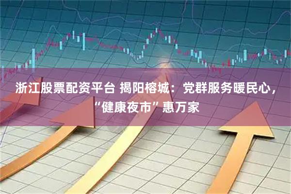 浙江股票配资平台 揭阳榕城：党群服务暖民心，“健康夜市”惠万家