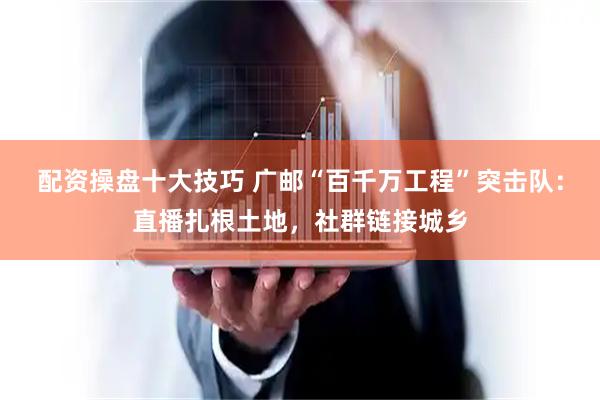 配资操盘十大技巧 广邮“百千万工程”突击队：直播扎根土地，社群链接城乡