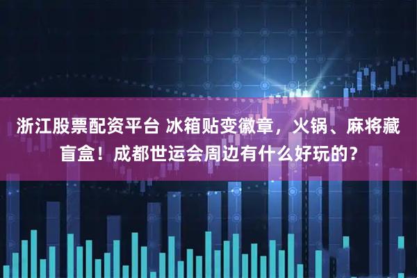 浙江股票配资平台 冰箱贴变徽章，火锅、麻将藏盲盒！成都世运会周边有什么好玩的？