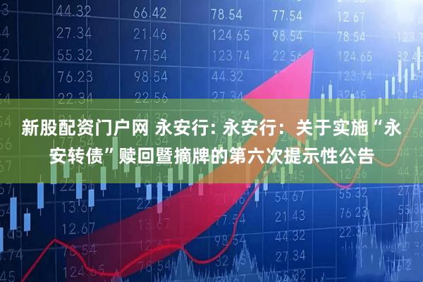 新股配资门户网 永安行: 永安行：关于实施“永安转债”赎回暨摘牌的第六次提示性公告