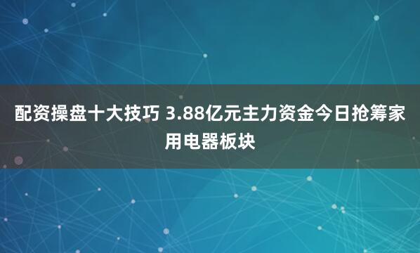 配资操盘十大技巧 3.88亿元主力资金今日抢筹家用电器板块
