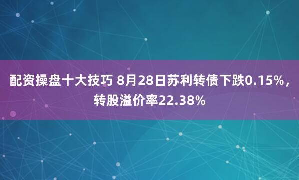 配资操盘十大技巧 8月28日苏利转债下跌0.15%，转股溢价率22.38%