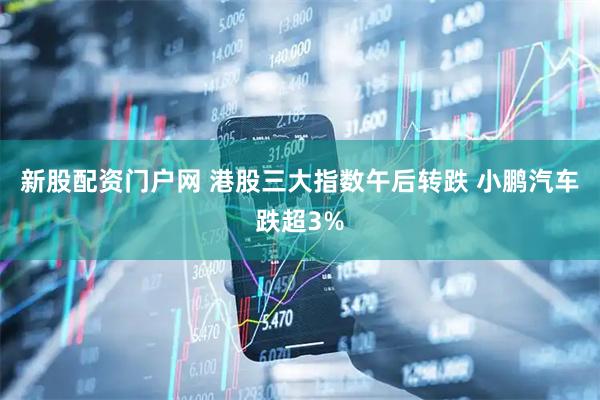 新股配资门户网 港股三大指数午后转跌 小鹏汽车跌超3%