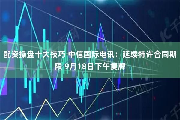 配资操盘十大技巧 中信国际电讯：延续特许合同期限 9月18日下午复牌