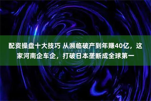 配资操盘十大技巧 从濒临破产到年赚40亿，这家河南企车企，打破日本垄断成全球第一
